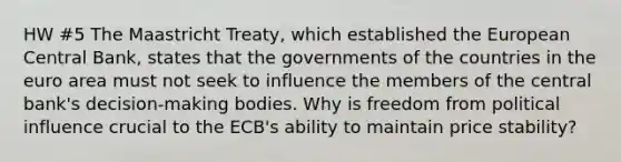 HW #5 The Maastricht Treaty, which established the European Central Bank, states that the governments of the countries in the euro area must not seek to influence the members of the central bank's decision-making bodies. Why is freedom from political influence crucial to the ECB's ability to maintain price stability?