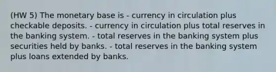 (HW 5) The monetary base is - currency in circulation plus checkable deposits. - currency in circulation plus total reserves in the banking system. - total reserves in the banking system plus securities held by banks. - total reserves in the banking system plus loans extended by banks.