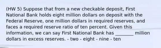 (HW 5) Suppose that from a new checkable deposit, First National Bank holds eight million dollars on deposit with the Federal Reserve, one million dollars in required reserves, and faces a required reserve ratio of ten percent. Given this information, we can say First National Bank has ________ million dollars in excess reserves. - two - eight - nine - ten