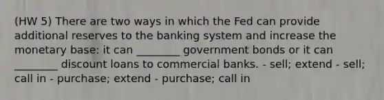 (HW 5) There are two ways in which the Fed can provide additional reserves to the banking system and increase the monetary base: it can ________ government bonds or it can ________ discount loans to commercial banks. - sell; extend - sell; call in - purchase; extend - purchase; call in