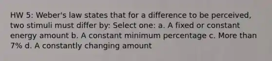 HW 5: Weber's law states that for a difference to be perceived, two stimuli must differ by: Select one: a. A fixed or constant energy amount b. A constant minimum percentage c. More than 7% d. A constantly changing amount