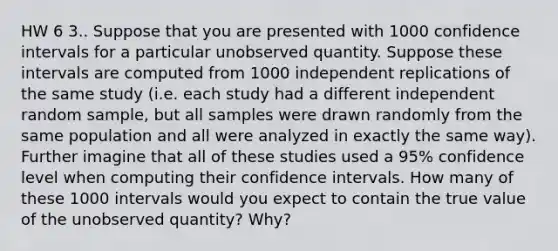 HW 6 3.. Suppose that you are presented with 1000 confidence intervals for a particular unobserved quantity. Suppose these intervals are computed from 1000 independent replications of the same study (i.e. each study had a different independent random sample, but all samples were drawn randomly from the same population and all were analyzed in exactly the same way). Further imagine that all of these studies used a 95% confidence level when computing their confidence intervals. How many of these 1000 intervals would you expect to contain the true value of the unobserved quantity? Why?