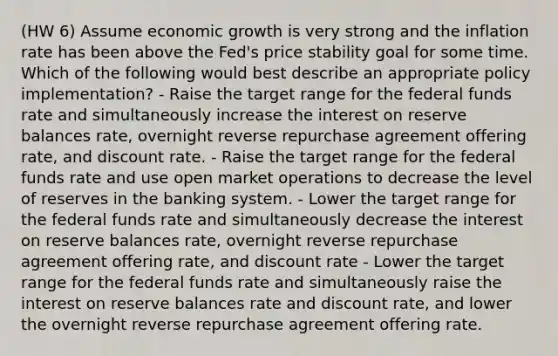 (HW 6) Assume economic growth is very strong and the inflation rate has been above the Fed's price stability goal for some time. Which of the following would best describe an appropriate policy implementation? - Raise the target range for the federal funds rate and simultaneously increase the interest on reserve balances rate, overnight reverse repurchase agreement offering rate, and discount rate. - Raise the target range for the federal funds rate and use open market operations to decrease the level of reserves in the banking system. - Lower the target range for the federal funds rate and simultaneously decrease the interest on reserve balances rate, overnight reverse repurchase agreement offering rate, and discount rate - Lower the target range for the federal funds rate and simultaneously raise the interest on reserve balances rate and discount rate, and lower the overnight reverse repurchase agreement offering rate.