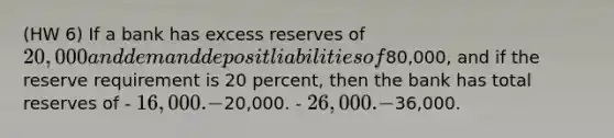 (HW 6) If a bank has excess reserves of 20,000 and demand deposit liabilities of80,000, and if the reserve requirement is 20 percent, then the bank has total reserves of - 16,000. -20,000. - 26,000. -36,000.