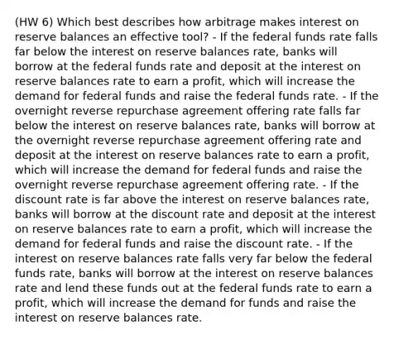 (HW 6) Which best describes how arbitrage makes interest on reserve balances an effective tool? - If the federal funds rate falls far below the interest on reserve balances rate, banks will borrow at the federal funds rate and deposit at the interest on reserve balances rate to earn a profit, which will increase the demand for federal funds and raise the federal funds rate. - If the overnight reverse repurchase agreement offering rate falls far below the interest on reserve balances rate, banks will borrow at the overnight reverse repurchase agreement offering rate and deposit at the interest on reserve balances rate to earn a profit, which will increase the demand for federal funds and raise the overnight reverse repurchase agreement offering rate. - If the discount rate is far above the interest on reserve balances rate, banks will borrow at the discount rate and deposit at the interest on reserve balances rate to earn a profit, which will increase the demand for federal funds and raise the discount rate. - If the interest on reserve balances rate falls very far below the federal funds rate, banks will borrow at the interest on reserve balances rate and lend these funds out at the federal funds rate to earn a profit, which will increase the demand for funds and raise the interest on reserve balances rate.