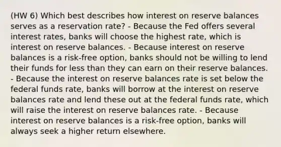 (HW 6) Which best describes how interest on reserve balances serves as a reservation rate? - Because the Fed offers several interest rates, banks will choose the highest rate, which is interest on reserve balances. - Because interest on reserve balances is a risk-free option, banks should not be willing to lend their funds for <a href='https://www.questionai.com/knowledge/k7BtlYpAMX-less-than' class='anchor-knowledge'>less than</a> they can earn on their reserve balances. - Because the interest on reserve balances rate is set below the federal funds rate, banks will borrow at the interest on reserve balances rate and lend these out at the federal funds rate, which will raise the interest on reserve balances rate. - Because interest on reserve balances is a risk-free option, banks will always seek a higher return elsewhere.