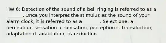 HW 6: Detection of the sound of a bell ringing is referred to as a _______. Once you interpret the stimulus as the sound of your alarm clock, it is referred to as a _______. Select one: a. perception; sensation b. sensation; perception c. transduction; adaptation d. adaptation; transduction