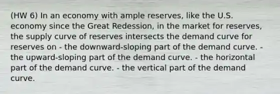 (HW 6) In an economy with ample reserves, like the U.S. economy since the Great Redession, in the market for reserves, the supply curve of reserves intersects the demand curve for reserves on - the downward-sloping part of the demand curve. - the upward-sloping part of the demand curve. - the horizontal part of the demand curve. - the vertical part of the demand curve.