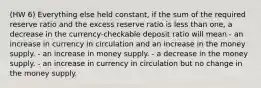 (HW 6) Everything else held constant, if the sum of the required reserve ratio and the excess reserve ratio is less than one, a decrease in the currency-checkable deposit ratio will mean - an increase in currency in circulation and an increase in the money supply. - an increase in money supply. - a decrease in the money supply. - an increase in currency in circulation but no change in the money supply.