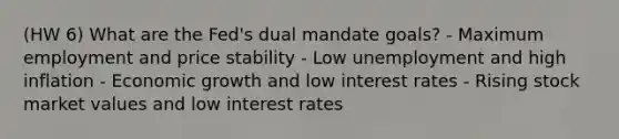 (HW 6) What are the Fed's dual mandate goals? - Maximum employment and price stability - Low unemployment and high inflation - Economic growth and low interest rates - Rising stock market values and low interest rates