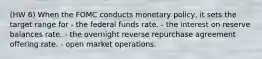 (HW 6) When the FOMC conducts monetary policy, it sets the target range for - the federal funds rate. - the interest on reserve balances rate. - the overnight reverse repurchase agreement offering rate. - open market operations.