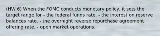 (HW 6) When the FOMC conducts monetary policy, it sets the target range for - the federal funds rate. - the interest on reserve balances rate. - the overnight reverse repurchase agreement offering rate. - open market operations.