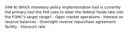 (HW 6) Which monetary policy implementation tool is currently the primary tool the Fed uses to steer the federal funds rate into the FOMC's target range? - Open market operations - Interest on reserve balances - Overnight reverse repurchase agreement facility - Discount rate