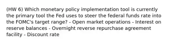 (HW 6) Which monetary policy implementation tool is currently the primary tool the Fed uses to steer the federal funds rate into the FOMC's target range? - Open market operations - Interest on reserve balances - Overnight reverse repurchase agreement facility - Discount rate