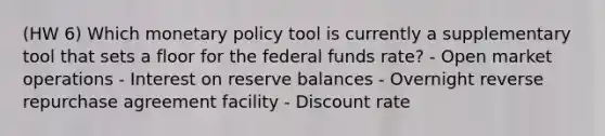 (HW 6) Which monetary policy tool is currently a supplementary tool that sets a floor for the federal funds rate? - Open market operations - Interest on reserve balances - Overnight reverse repurchase agreement facility - Discount rate