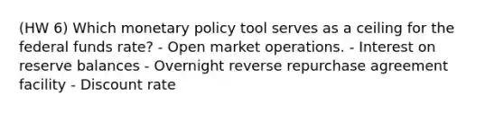 (HW 6) Which monetary policy tool serves as a ceiling for the federal funds rate? - Open market operations. - Interest on reserve balances - Overnight reverse repurchase agreement facility - Discount rate