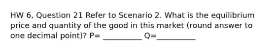 HW 6, Question 21 Refer to Scenario 2. What is the equilibrium price and quantity of the good in this market (round answer to one decimal point)? P= __________ Q=__________