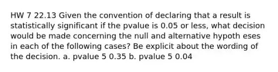 HW 7 22.13 Given the convention of declaring that a result is statistically significant if the pvalue is 0.05 or less, what decision would be made concerning the null and alternative hypoth eses in each of the following cases? Be explicit about the wording of the decision. a. pvalue 5 0.35 b. pvalue 5 0.04