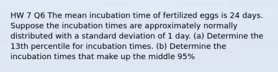 HW 7 Q6 The mean incubation time of fertilized eggs is 24 days. Suppose the incubation times are approximately normally distributed with a standard deviation of 1 day. ​(a) Determine the 13th percentile for incubation times. ​(b) Determine the incubation times that make up the middle 95​%