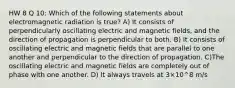 HW 8 Q 10: Which of the following statements about electromagnetic radiation is true? A) It consists of perpendicularly oscillating electric and magnetic fields, and the direction of propagation is perpendicular to both. B) It consists of oscillating electric and magnetic fields that are parallel to one another and perpendicular to the direction of propagation. C)The oscillating electric and magnetic fields are completely out of phase with one another. D) It always travels at 3×10^8 m/s