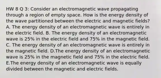 HW 8 Q 3: Consider an electromagnetic wave propagating through a region of empty space. How is the energy density of the wave partitioned between the electric and magnetic fields? A. The energy density of an electromagnetic wave is entirely in the electric field. B. The energy density of an electromagnetic wave is 25% in the electric field and 75% in the magnetic field. C. The energy density of an electromagnetic wave is entirely in the magnetic field. D.The energy density of an electromagnetic wave is 25% in the magnetic field and 75% in the electric field. E.The energy density of an electromagnetic wave is equally divided between the magnetic and electric fields.