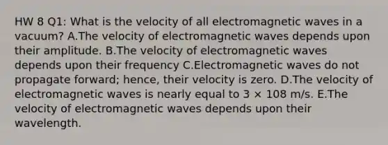 HW 8 Q1: What is the velocity of all electromagnetic waves in a vacuum? A.The velocity of electromagnetic waves depends upon their amplitude. B.The velocity of electromagnetic waves depends upon their frequency C.Electromagnetic waves do not propagate forward; hence, their velocity is zero. D.The velocity of electromagnetic waves is nearly equal to 3 × 108 m/s. E.The velocity of electromagnetic waves depends upon their wavelength.