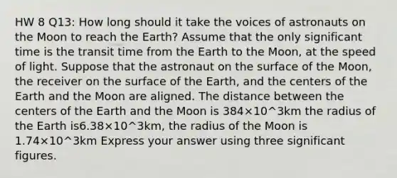 HW 8 Q13: How long should it take the voices of astronauts on the Moon to reach the Earth? Assume that the only significant time is the transit time from the Earth to the Moon, at the speed of light. Suppose that the astronaut on the surface of the Moon, the receiver on the surface of the Earth, and the centers of the Earth and the Moon are aligned. The distance between the centers of the Earth and the Moon is 384×10^3km the radius of the Earth is6.38×10^3km, the radius of the Moon is 1.74×10^3km Express your answer using three significant figures.