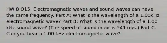 HW 8 Q15: Electromagnetic waves and sound waves can have the same frequency. Part A: What is the wavelength of a 1.00kHz electromagnetic wave? Part B: What is the wavelength of a 1.00 kHz sound wave? (The speed of sound in air is 341 m/s.) Part C: Can you hear a 1.00 kHz electromagnetic wave?