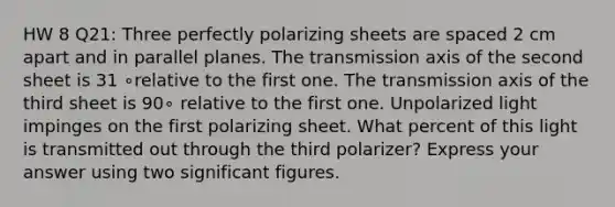 HW 8 Q21: Three perfectly polarizing sheets are spaced 2 cm apart and in parallel planes. The transmission axis of the second sheet is 31 ∘relative to the first one. The transmission axis of the third sheet is 90∘ relative to the first one. Unpolarized light impinges on the first polarizing sheet. What percent of this light is transmitted out through the third polarizer? Express your answer using two significant figures.