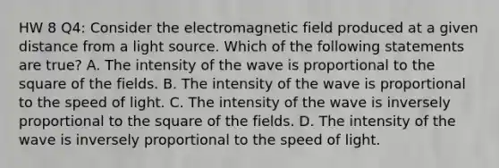 HW 8 Q4: Consider the electromagnetic field produced at a given distance from a light source. Which of the following statements are true? A. The intensity of the wave is proportional to the square of the fields. B. The intensity of the wave is proportional to the speed of light. C. The intensity of the wave is inversely proportional to the square of the fields. D. The intensity of the wave is inversely proportional to the speed of light.