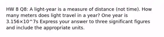 HW 8 Q8: A light-year is a measure of distance (not time). How many meters does light travel in a year? One year is 3.156×10^7s Express your answer to three significant figures and include the appropriate units.