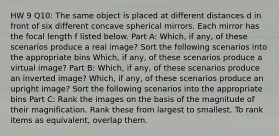 HW 9 Q10: The same object is placed at different distances d in front of six different concave spherical mirrors. Each mirror has the focal length f listed below. Part A: Which, if any, of these scenarios produce a real image? Sort the following scenarios into the appropriate bins Which, if any, of these scenarios produce a virtual image? Part B: Which, if any, of these scenarios produce an inverted image? Which, if any, of these scenarios produce an upright image? Sort the following scenarios into the appropriate bins Part C: Rank the images on the basis of the magnitude of their magnification. Rank these from largest to smallest. To rank items as equivalent, overlap them.