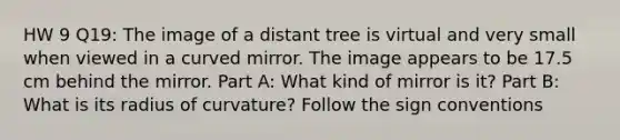 HW 9 Q19: The image of a distant tree is virtual and very small when viewed in a curved mirror. The image appears to be 17.5 cm behind the mirror. Part A: What kind of mirror is it? Part B: What is its radius of curvature? Follow the sign conventions