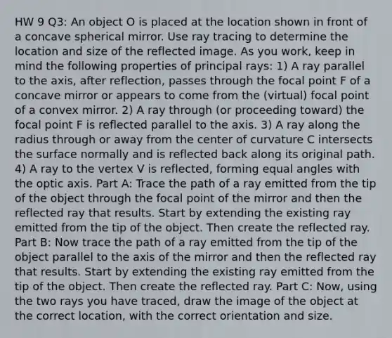 HW 9 Q3: An object O is placed at the location shown in front of a concave spherical mirror. Use ray tracing to determine the location and size of the reflected image. As you work, keep in mind the following properties of principal rays: 1) A ray parallel to the axis, after reflection, passes through the focal point F of a concave mirror or appears to come from the (virtual) focal point of a convex mirror. 2) A ray through (or proceeding toward) the focal point F is reflected parallel to the axis. 3) A ray along the radius through or away from the center of curvature C intersects the surface normally and is reflected back along its original path. 4) A ray to the vertex V is reflected, forming equal angles with the optic axis. Part A: Trace the path of a ray emitted from the tip of the object through the focal point of the mirror and then the reflected ray that results. Start by extending the existing ray emitted from the tip of the object. Then create the reflected ray. Part B: Now trace the path of a ray emitted from the tip of the object parallel to the axis of the mirror and then the reflected ray that results. Start by extending the existing ray emitted from the tip of the object. Then create the reflected ray. Part C: Now, using the two rays you have traced, draw the image of the object at the correct location, with the correct orientation and size.