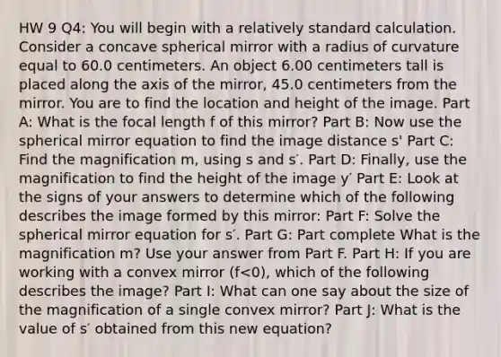 HW 9 Q4: You will begin with a relatively standard calculation. Consider a concave spherical mirror with a radius of curvature equal to 60.0 centimeters. An object 6.00 centimeters tall is placed along the axis of the mirror, 45.0 centimeters from the mirror. You are to find the location and height of the image. Part A: What is the focal length f of this mirror? Part B: Now use the spherical mirror equation to find the image distance s' Part C: Find the magnification m, using s and s′. Part D: Finally, use the magnification to find the height of the image y′ Part E: Look at the signs of your answers to determine which of the following describes the image formed by this mirror: Part F: Solve the spherical mirror equation for s′. Part G: Part complete What is the magnification m? Use your answer from Part F. Part H: If you are working with a convex mirror (f<0), which of the following describes the image? Part I: What can one say about the size of the magnification of a single convex mirror? Part J: What is the value of s′ obtained from this new equation?