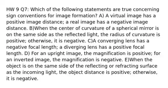 HW 9 Q7: Which of the following statements are true concerning sign conventions for image formation? A) A virtual image has a positive image distance; a real image has a negative image distance. B)When the center of curvature of a spherical mirror is on the same side as the reflected light, the radius of curvature is positive; otherwise, it is negative. C)A converging lens has a negative focal length; a diverging lens has a positive focal length. D) For an upright image, the magnification is positive; for an inverted image, the magnification is negative. E)When the object is on the same side of the reflecting or refracting surface as the incoming light, the object distance is positive; otherwise, it is negative.