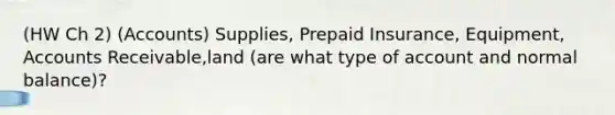 (HW Ch 2) (Accounts) Supplies, Prepaid Insurance, Equipment, Accounts Receivable,land (are what type of account and normal balance)?