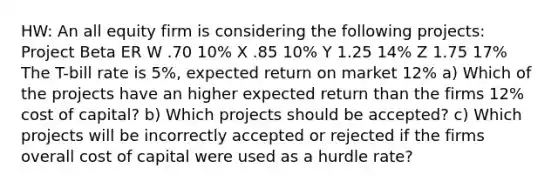 HW: An all equity firm is considering the following projects: Project Beta ER W .70 10% X .85 10% Y 1.25 14% Z 1.75 17% The T-bill rate is 5%, expected return on market 12% a) Which of the projects have an higher expected return than the firms 12% cost of capital? b) Which projects should be accepted? c) Which projects will be incorrectly accepted or rejected if the firms overall cost of capital were used as a hurdle rate?