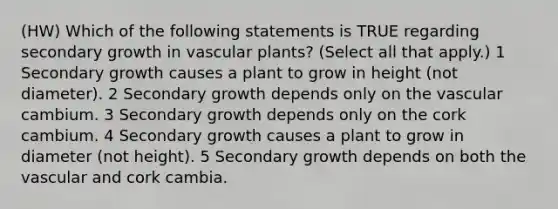 (HW) Which of the following statements is TRUE regarding secondary growth in vascular plants? (Select all that apply.) 1 Secondary growth causes a plant to grow in height (not diameter). 2 Secondary growth depends only on the vascular cambium. 3 Secondary growth depends only on the cork cambium. 4 Secondary growth causes a plant to grow in diameter (not height). 5 Secondary growth depends on both the vascular and cork cambia.