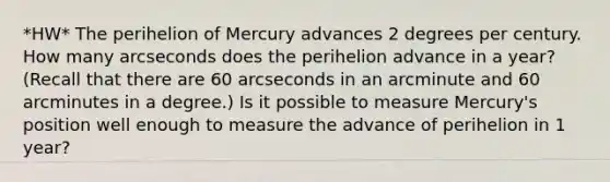 *HW* The perihelion of Mercury advances 2 degrees per century. How many arcseconds does the perihelion advance in a year? (Recall that there are 60 arcseconds in an arcminute and 60 arcminutes in a degree.) Is it possible to measure Mercury's position well enough to measure the advance of perihelion in 1 year?