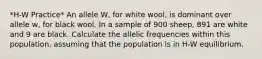 *H-W Practice* An allele W, for white wool, is dominant over allele w, for black wool. In a sample of 900 sheep, 891 are white and 9 are black. Calculate the allelic frequencies within this population, assuming that the population is in H-W equilibrium.