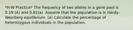 *H-W Practice* The frequency of two alleles in a gene pool is 0.19 (A) and 0.81(a). Assume that the population is in Hardy-Weinberg equilibrium. (a) Calculate the percentage of heterozygous individuals in the population.