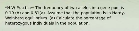 *H-W Practice* The frequency of two alleles in a gene pool is 0.19 (A) and 0.81(a). Assume that the population is in Hardy-Weinberg equilibrium. (a) Calculate the percentage of heterozygous individuals in the population.