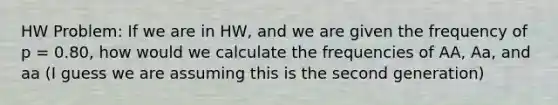 HW Problem: If we are in HW, and we are given the frequency of p = 0.80, how would we calculate the frequencies of AA, Aa, and aa (I guess we are assuming this is the second generation)