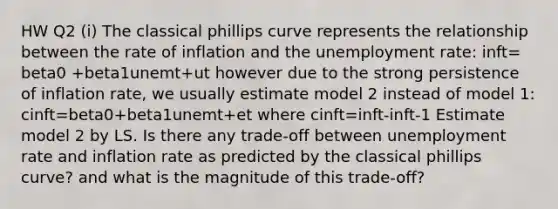 HW Q2 (i) The classical phillips curve represents the relationship between the rate of inflation and the unemployment rate: inft= beta0 +beta1unemt+ut however due to the strong persistence of inflation rate, we usually estimate model 2 instead of model 1: cinft=beta0+beta1unemt+et where cinft=inft-inft-1 Estimate model 2 by LS. Is there any trade-off between unemployment rate and inflation rate as predicted by the classical phillips curve? and what is the magnitude of this trade-off?