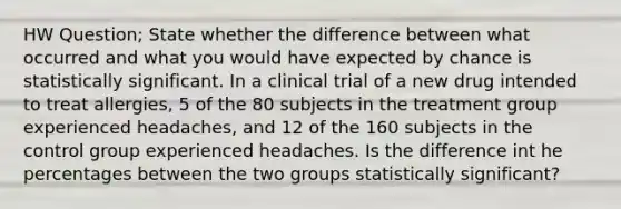 HW Question; State whether the difference between what occurred and what you would have expected by chance is statistically significant. In a clinical trial of a new drug intended to treat​ allergies, 5 of the 80 subjects in the treatment group experienced​ headaches, and 12 of the 160 subjects in the control group experienced headaches. Is the difference int he percentages between the two groups statistically​ significant?