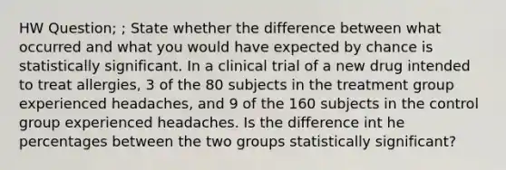 HW Question; ; State whether the difference between what occurred and what you would have expected by chance is statistically significant. In a clinical trial of a new drug intended to treat​ allergies, 3 of the 80 subjects in the treatment group experienced​ headaches, and 9 of the 160 subjects in the control group experienced headaches. Is the difference int he percentages between the two groups statistically​ significant?