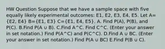 HW Question Suppose that we have a sample space with five equally likely experimental outcomes: E1, E2, E3, E4, E5. Let A=(E2, E4) B=(E1, E3) C=(E1, E4, E5). A. Find P(A), P(B), and P(C). B.Find P(A ∪ B). C.Find A^C. Find C^C. (Enter your answer in set notation.) Find P(A^C) and P(C^C). D.Find A ∪ BC. (Enter your answer in set notation.) Find P(A ∪ BC) E.Find P(B ∪ C).