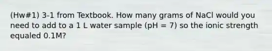 (Hw#1) 3-1 from Textbook. How many grams of NaCl would you need to add to a 1 L water sample (pH = 7) so the ionic strength equaled 0.1M?