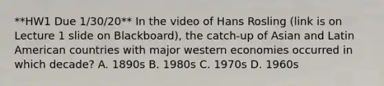 **HW1 Due 1/30/20** In the video of Hans Rosling (link is on Lecture 1 slide on Blackboard), the catch-up of Asian and Latin American countries with major western economies occurred in which decade? A. 1890s B. 1980s C. 1970s D. 1960s